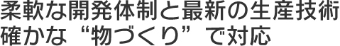 柔軟な開発体制と最新の生産技術 確かな“物づくり”で対応