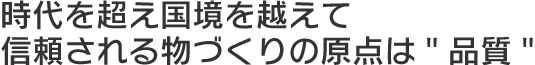 時代を超え国境を越えて信頼される物づくりの原点は" 品質"